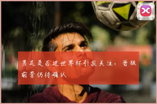 男足是否进世界杯引发关注，晋级前景仍待确认