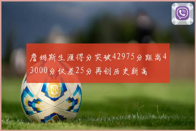 詹姆斯生涯得分突破42975分距离43000分仅差25分再创历史新高