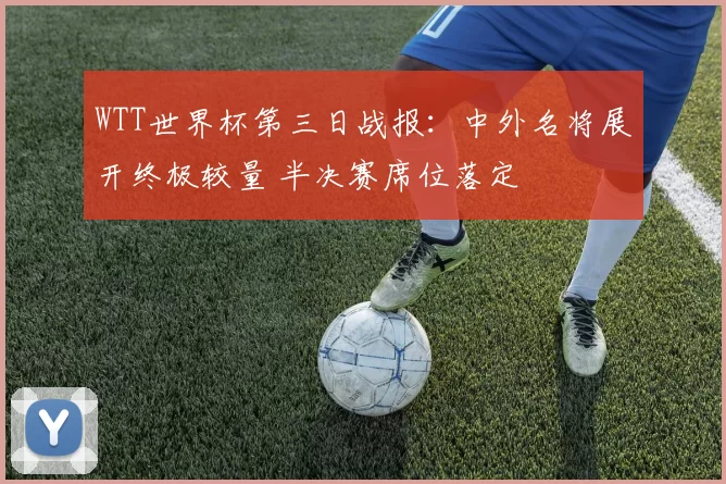 WTT世界杯第三日战报：中外名将展开终极较量 半决赛席位落定
