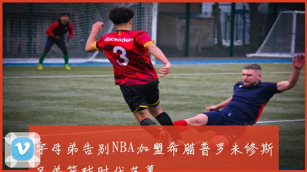字母弟告别NBA加盟希腊普罗米修斯兄弟篮球时代落幕