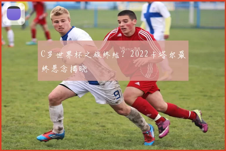 C罗世界杯之旅终结?2022卡塔尔最终悬念揭晓
