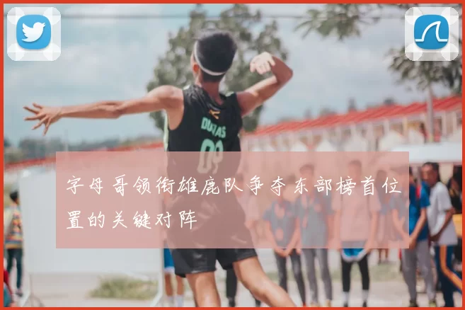 字母哥领衔雄鹿队争夺东部榜首位置的关键对阵