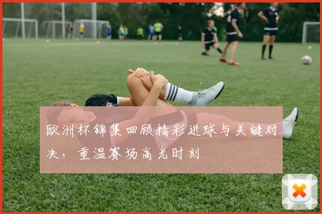 欧洲杯锦集回顾精彩进球与关键对决，重温赛场高光时刻