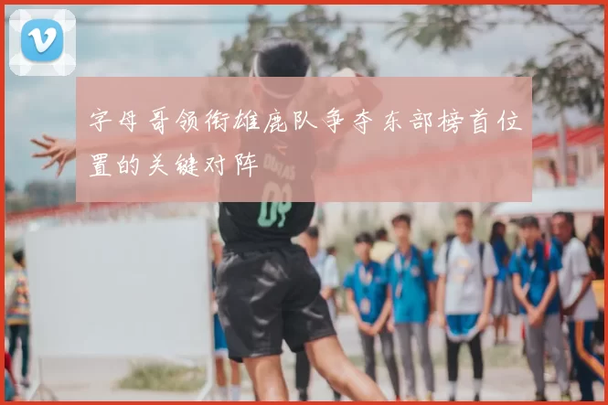 字母哥领衔雄鹿队争夺东部榜首位置的关键对阵