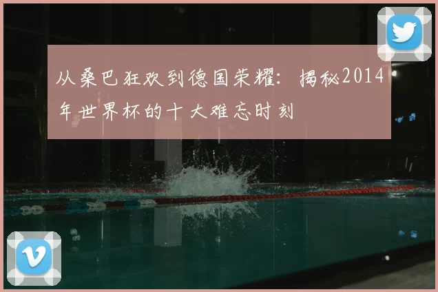 从桑巴狂欢到德国荣耀:揭秘2014年世界杯的十大难忘时刻