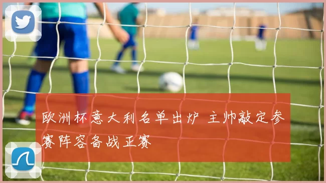 欧洲杯意大利名单出炉 主帅敲定参赛阵容备战正赛