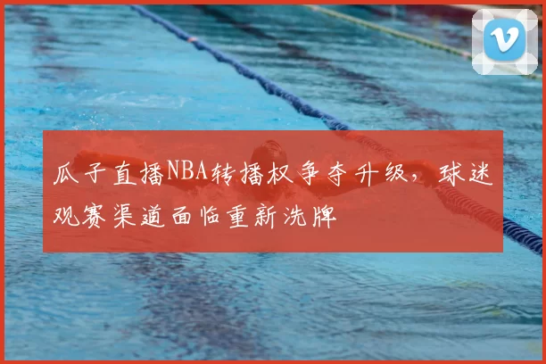 瓜子直播NBA转播权争夺升级，球迷观赛渠道面临重新洗牌