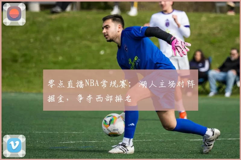 零点直播NBA常规赛：湖人主场对阵掘金，争夺西部排名