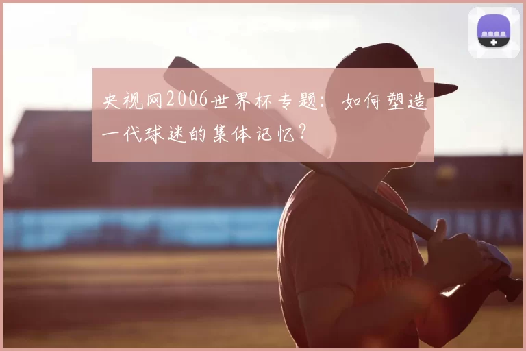 央视网2006世界杯专题：如何塑造一代球迷的集体记忆？