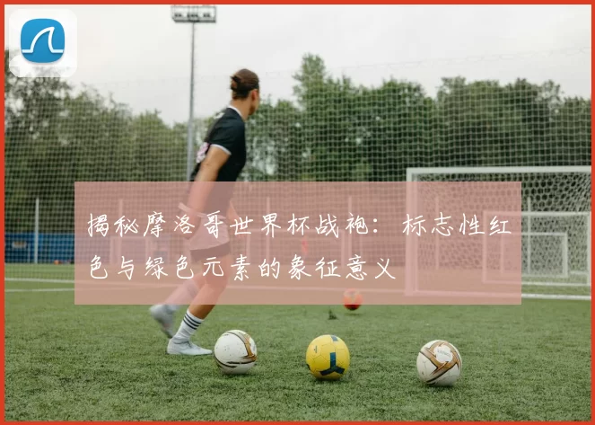 揭秘摩洛哥世界杯战袍：标志性红色与绿色元素的象征意义