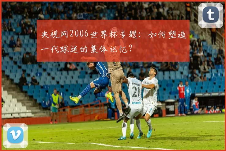 央视网2006世界杯专题：如何塑造一代球迷的集体记忆？