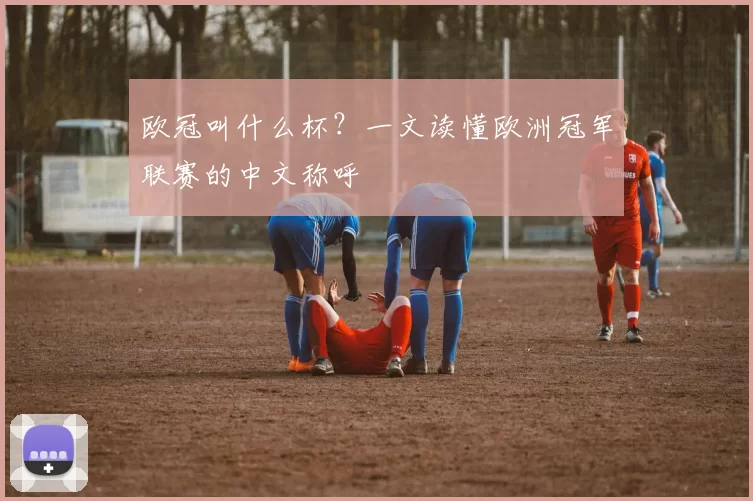 欧冠叫什么杯?一文读懂欧洲冠军联赛的中文称呼