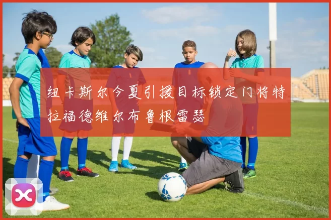 纽卡斯尔今夏引援目标锁定门将特拉福德维尔布鲁根雷瑟