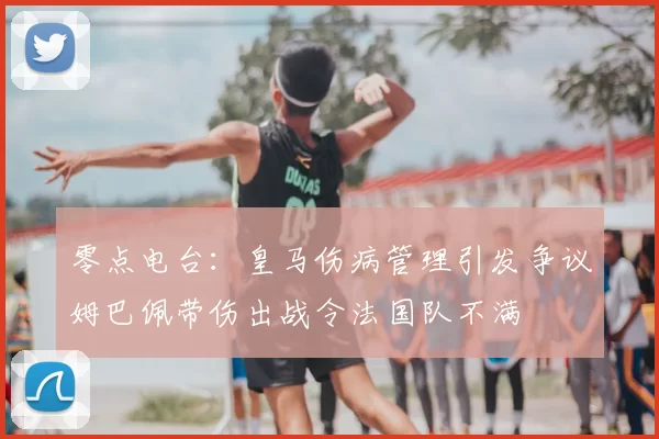 零点电台：皇马伤病管理引发争议姆巴佩带伤出战令法国队不满