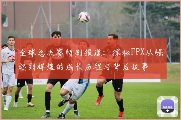 全球总决赛特别报道：探秘FPX从崛起到辉煌的成长历程与背后故事