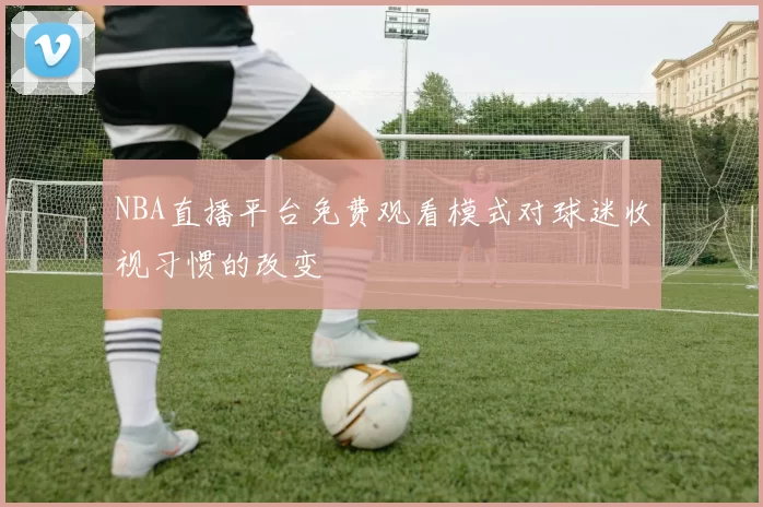 NBA直播平台免费观看模式对球迷收视习惯的改变