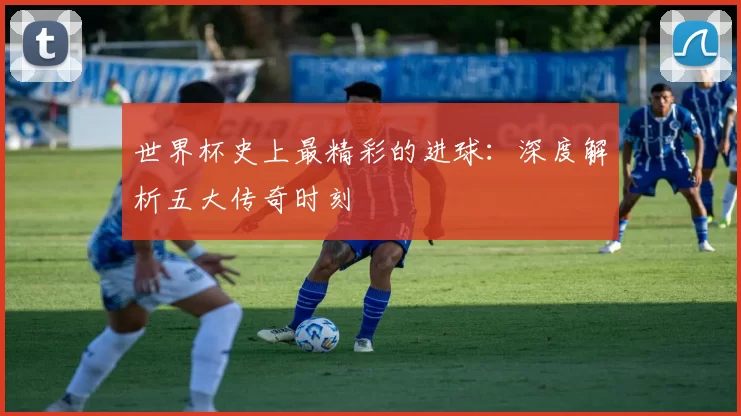 世界杯史上最精彩的进球：深度解析五大传奇时刻