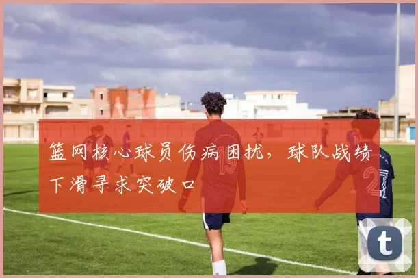 篮网核心球员伤病困扰,球队战绩下滑寻求突破口
