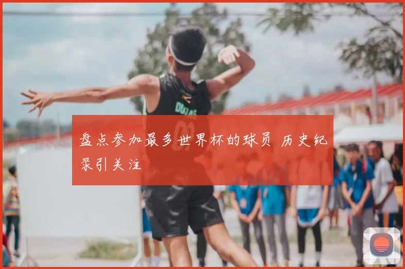 盘点参加最多世界杯的球员 历史纪录引关注