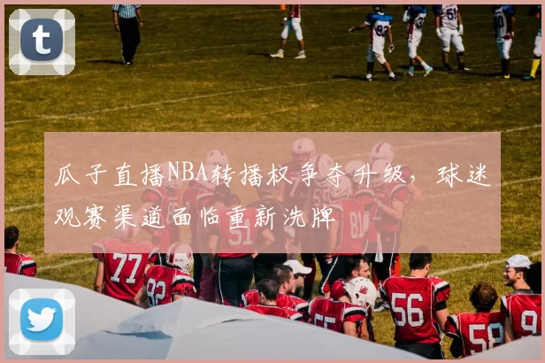 瓜子直播NBA转播权争夺升级，球迷观赛渠道面临重新洗牌