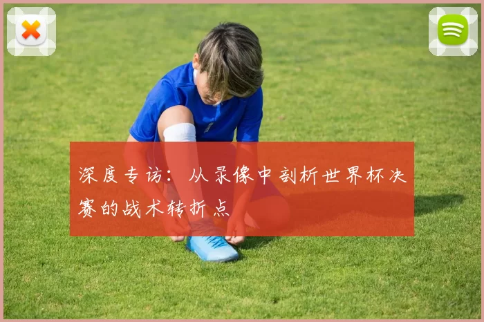 深度专访：从录像中剖析世界杯决赛的战术转折点