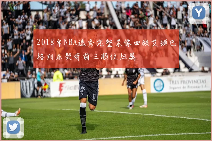 2018年NBA选秀完整录像回顾艾顿巴格利东契奇前三顺位归属