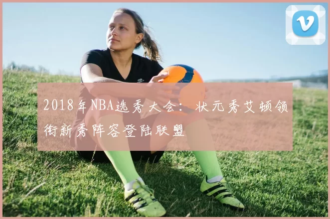 2018年NBA选秀大会：状元秀艾顿领衔新秀阵容登陆联盟