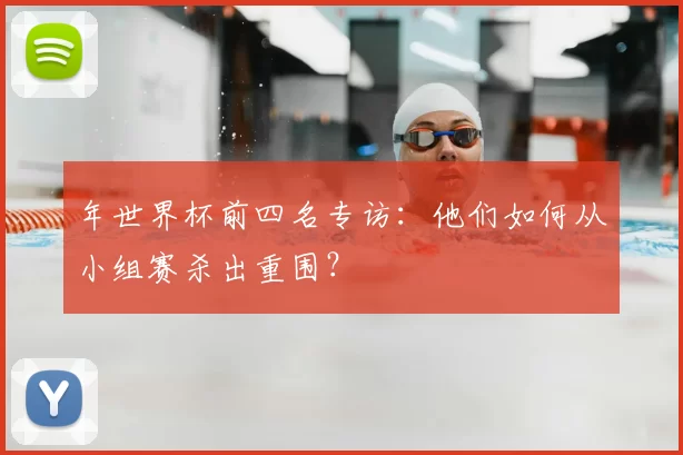 年世界杯前四名专访:他们如何从小组赛杀出重围?