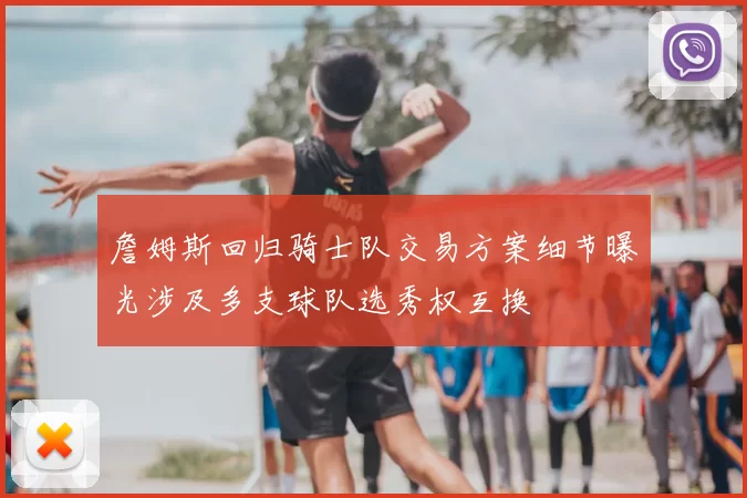 詹姆斯回归骑士队交易方案细节曝光涉及多支球队选秀权互换