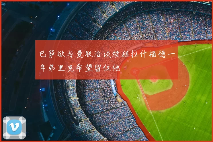 巴萨欲与曼联洽谈续租拉什福德一年弗里克希望留住他