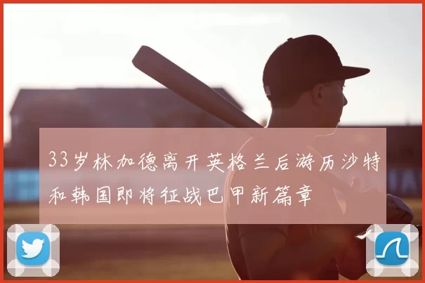 33岁林加德离开英格兰后游历沙特和韩国即将征战巴甲新篇章