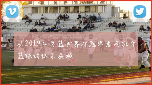 从2019年男篮世界杯冠军看西班牙篮球的体系成功