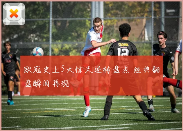 欧冠史上5大惊天逆转盘点 经典翻盘瞬间再现