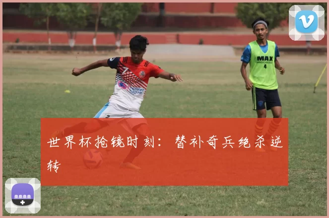 世界杯抢镜时刻：替补奇兵绝杀逆转