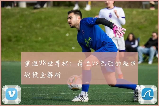 重温98世界杯:荷兰vs巴西的经典战役全解析