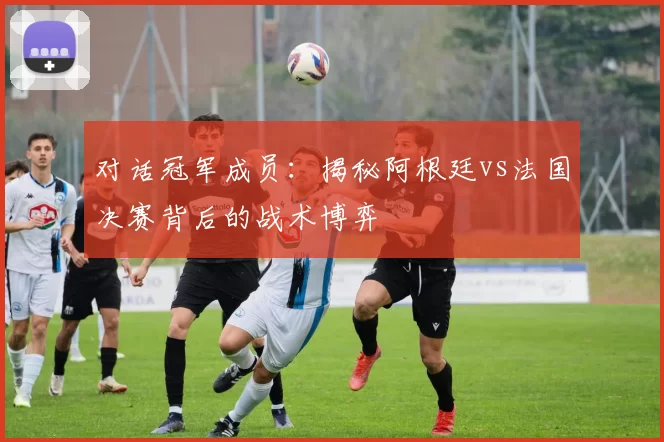 对话冠军成员:揭秘阿根廷vs法国决赛背后的战术博弈
